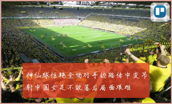 神仙球惊艳全场对手边路传中变吊射中国女足不敌落后局面艰难