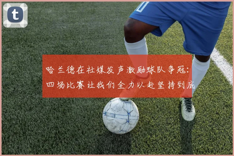 哈兰德在社媒发声激励球队争冠：四场比赛让我们全力以赴坚持到底