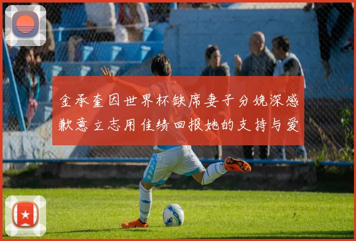 金承奎因世界杯缺席妻子分娩深感歉意立志用佳绩回报她的支持与爱