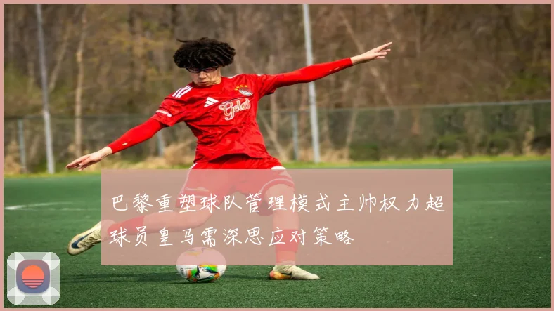 巴黎重塑球队管理模式主帅权力超球员皇马需深思应对策略