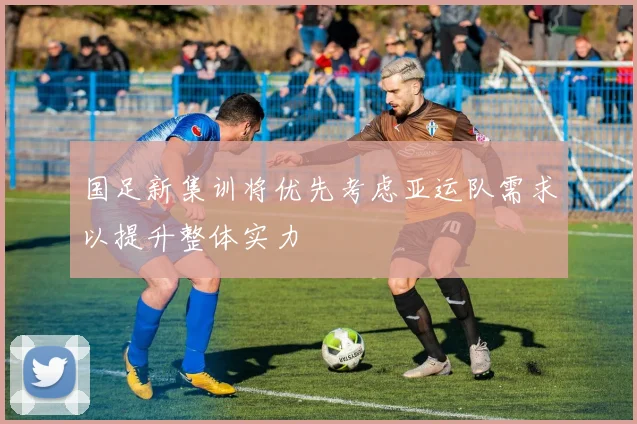 国足新集训将优先考虑亚运队需求以提升整体实力