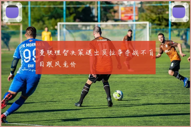 曼联理智决策退出莫拉争夺战不盲目跟风竞价