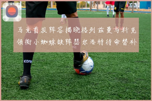 马竞首发阵容揭晓格列兹曼与科克领衔小蜘蛛缺阵瑟尔洛特待命替补