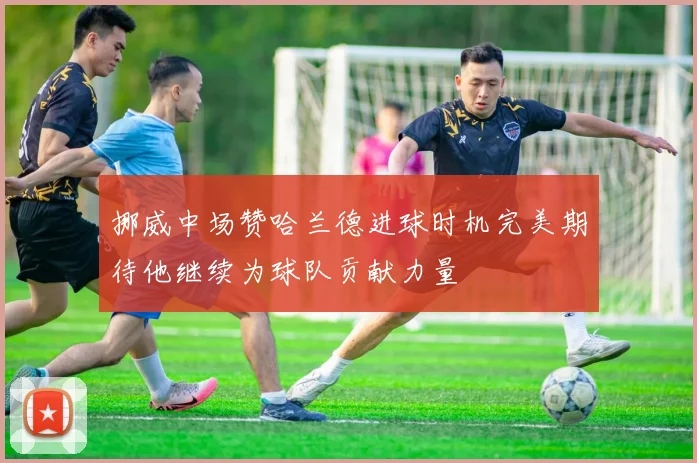挪威中场赞哈兰德进球时机完美期待他继续为球队贡献力量