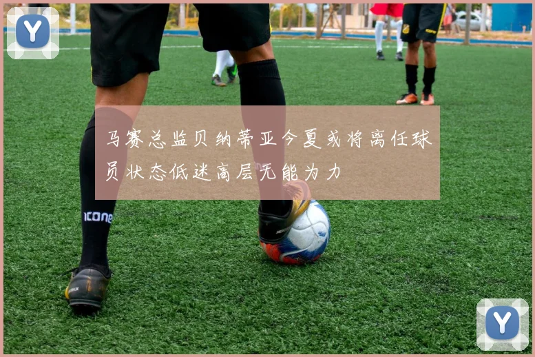马赛总监贝纳蒂亚今夏或将离任球员状态低迷高层无能为力
