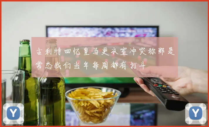 古利特回忆皇马更衣室冲突称那是常态我们当年每周都有打斗