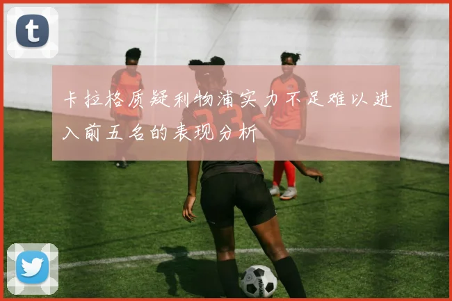 卡拉格质疑利物浦实力不足难以进入前五名的表现分析
