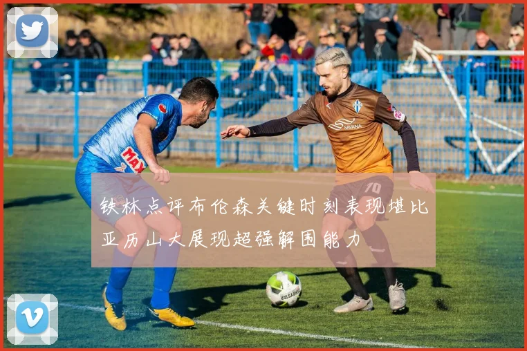 铁林点评布伦森关键时刻表现堪比亚历山大展现超强解围能力