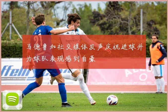 马德鲁加社交媒体发声庆祝进球并为球队表现感到自豪