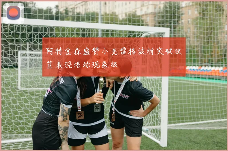 阿特金森盛赞小克雷格波特突破攻筐表现堪称现象级